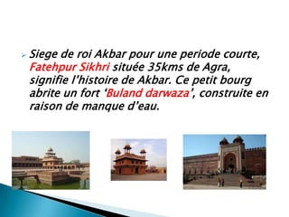    Siege de roi Akbar pour une periode courte,
    Fatehpur Sikhri située 35kms de Agra,
    signifie l’histoire de Akbar. Ce petit bourg
    abrite un fort ‘Buland darwaza’, construite en
    raison de manque d’eau.
 