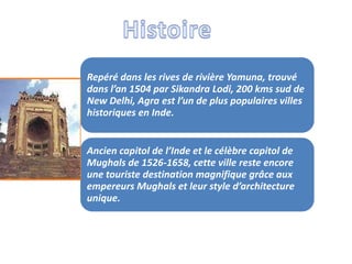 Repéré dans les rives de rivière Yamuna, trouvé
dans l’an 1504 par Sikandra Lodi, 200 kms sud de
New Delhi, Agra est l’un de plus populaires villes
historiques en Inde.


Ancien capitol de l’Inde et le célèbre capitol de
Mughals de 1526-1658, cette ville reste encore
une touriste destination magnifique grâce aux
empereurs Mughals et leur style d’architecture
unique.
 