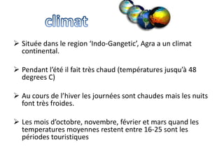  Située dans le region ‘Indo-Gangetic’, Agra a un climat
  continental.

 Pendant l’été il fait très chaud (températures jusqu’à 48
  degrees C)

 Au cours de l’hiver les journées sont chaudes mais les nuits
  font très froides.

 Les mois d’octobre, novembre, février et mars quand les
  temperatures moyennes restent entre 16-25 sont les
  périodes touristiques
 