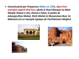  Commissioné par l’empereur Akbar en 1565, Agra Fort-
  autrefois appelé Red Fort, abrite le Pearl Mosque ou Moti
  Masjid, Diwan-e-Am, Diwan-e-Khas, le palais de
  Jahangir,Khas Mahal, Shish Mahal et Musamman Burj. Ce
  bâtiment est un exemple typique de l’architecture Moghul.
 