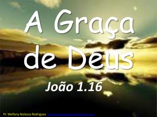 A Graça
             de Deus
                              João 1.16
Pr. Welfany Nolasco Rodrigues http://esbocopregacao.blogspot.com/
 