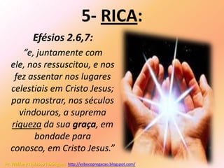 5- RICA:
              Efésios 2.6,7:
      “e, juntamente com
   ele, nos ressuscitou, e nos
    fez assentar nos lugares
   celestiais em Cristo Jesus;
   para mostrar, nos séculos
     vindouros, a suprema
   riqueza da sua graça, em
         bondade para
   conosco, em Cristo Jesus.”
Pr. Welfany Nolasco Rodrigues http://esbocopregacao.blogspot.com/
 