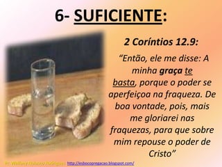 6- SUFICIENTE:
                                                           2 Coríntios 12.9:
                                                      “Então, ele me disse: A
                                                         minha graça te
                                                     basta, porque o poder se
                                                    aperfeiçoa na fraqueza. De
                                                     boa vontade, pois, mais
                                                         me gloriarei nas
                                                    fraquezas, para que sobre
                                                     mim repouse o poder de
                                                              Cristo”
Pr. Welfany Nolasco Rodrigues http://esbocopregacao.blogspot.com/
 