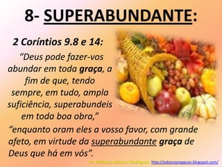 8- SUPERABUNDANTE:
 2 Coríntios 9.8 e 14:
   “Deus pode fazer-vos
abundar em toda graça, a
     fim de que, tendo
 sempre, em tudo, ampla
suficiência, superabundeis
    em toda boa obra,”
“enquanto oram eles a vosso favor, com grande
afeto, em virtude da superabundante graça de
Deus que há em vós”.
                   Pr. Welfany Nolasco Rodrigues http://esbocopregacao.blogspot.com/
 
