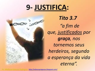 9- JUSTIFICA:
                                                                    Tito 3.7
                                                           “a fim de
                                                     que, justificados por
                                                          graça, nos
                                                        tornemos seus
                                                     herdeiros, segundo
                                                     a esperança da vida
                                                           eterna”.
Pr. Welfany Nolasco Rodrigues http://esbocopregacao.blogspot.com/
 