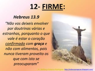 12- FIRME:
      Hebreus 13.9
  “Não vos deixeis envolver
   por doutrinas várias e
estranhas, porquanto o que
   vale é estar o coração
  confirmado com graça e
  não com alimentos, pois
 nunca tiveram proveito os
      que com isto se
       preocuparam”
                    Pr. Welfany Nolasco Rodrigues http://esbocopregacao.blogspot.com/
 