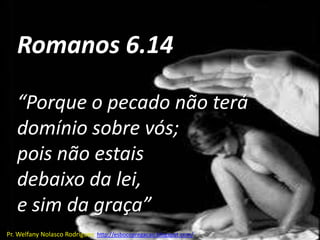 Romanos 6.14

   “Porque o pecado não terá
   domínio sobre vós;
   pois não estais
   debaixo da lei,
   e sim da graça”
Pr. Welfany Nolasco Rodrigues http://esbocopregacao.blogspot.com/
 
