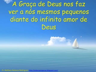 A Graça de Deus nos faz
       ver a nós mesmos pequenos
        diante do infinito amor de
                   Deus




Pr. Welfany Nolasco Rodrigues http://esbocopregacao.blogspot.com/
 