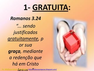 1- GRATUITA:
       Romanos 3.24
          “... sendo
         justificados
      gratuitamente, p
            or sua
      graça, mediante
       a redenção que
        há em Cristo
Pr. Welfany Nolasco Rodrigues http://esbocopregacao.blogspot.com/
 