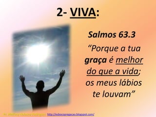 2- VIVA:
                                                           Salmos 63.3
                                                           “Porque a tua
                                                          graça é melhor
                                                          do que a vida;
                                                          os meus lábios
                                                            te louvam”
Pr. Welfany Nolasco Rodrigues http://esbocopregacao.blogspot.com/
 