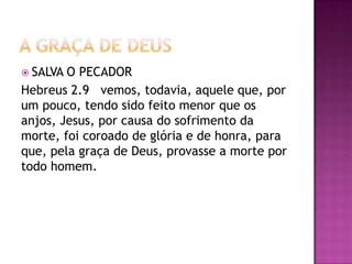  SALVA O PECADOR
Hebreus 2.9 vemos, todavia, aquele que, por
um pouco, tendo sido feito menor que os
anjos, Jesus, por causa do sofrimento da
morte, foi coroado de glória e de honra, para
que, pela graça de Deus, provasse a morte por
todo homem.
 