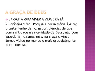  CAPACITA PARA VIVER A VIDA CRISTÃ
2 Coríntios 1.12 Porque a nossa glória é esta:
o testemunho da nossa consciência, de que,
com santidade e sinceridade de Deus, não com
sabedoria humana, mas, na graça divina,
temos vivido no mundo e mais especialmente
para convosco.
 