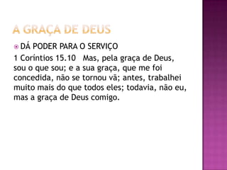  DÁ PODER PARA O SERVIÇO
1 Coríntios 15.10 Mas, pela graça de Deus,
sou o que sou; e a sua graça, que me foi
concedida, não se tornou vã; antes, trabalhei
muito mais do que todos eles; todavia, não eu,
mas a graça de Deus comigo.
 