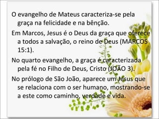 O evangelho de Mateus caracteriza-se pela
graça na felicidade e na bênção.
Em Marcos, Jesus é o Deus da graça que oferece
a todos a salvação, o reino de Deus (MARCOS
15:1).
No quarto evangelho, a graça é caracterizada
pela fé no Filho de Deus, Cristo (JOÃO 3).
No prólogo de São João, aparece um Jesus que
se relaciona com o ser humano, mostrando-se
a este como caminho, verdade e vida.

 