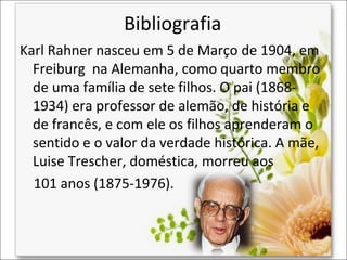 Bibliografia
Karl Rahner nasceu em 5 de Março de 1904, em
Freiburg na Alemanha, como quarto membro
de uma família de sete filhos. O pai (18681934) era professor de alemão, de história e
de francês, e com ele os filhos aprenderam o
sentido e o valor da verdade histórica. A mãe,
Luise Trescher, doméstica, morreu aos
101 anos (1875-1976).

 