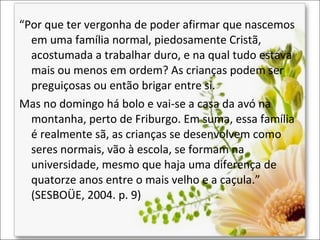 “Por que ter vergonha de poder afirmar que nascemos
em uma família normal, piedosamente Cristã,
acostumada a trabalhar duro, e na qual tudo estava
mais ou menos em ordem? As crianças podem ser
preguiçosas ou então brigar entre si.
Mas no domingo há bolo e vai-se a casa da avó na
montanha, perto de Friburgo. Em suma, essa família
é realmente sã, as crianças se desenvolvem como
seres normais, vão à escola, se formam na
universidade, mesmo que haja uma diferença de
quatorze anos entre o mais velho e a caçula.”
(SESBOÜE, 2004. p. 9)

 