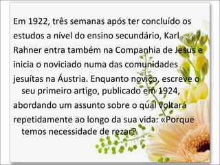 Em 1922, três semanas após ter concluído os
estudos a nível do ensino secundário, Karl
Rahner entra também na Companhia de Jesus e
inicia o noviciado numa das comunidades
jesuítas na Áustria. Enquanto noviço, escreve o
seu primeiro artigo, publicado em 1924,
abordando um assunto sobre o qual voltará
repetidamente ao longo da sua vida: «Porque
temos necessidade de rezar?

 