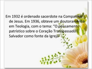 Em 1932 é ordenado sacerdote na Companhia
de Jesus. Em 1936, obteve um doutoramento
em Teologia, com o tema: “O pensamento
patrístico sobre o Coração Transpassado
Salvador como fonte da Igreja” .

 