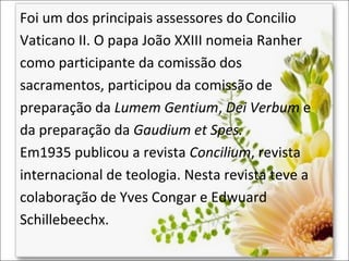 Foi um dos principais assessores do Concilio
Vaticano II. O papa João XXIII nomeia Ranher
como participante da comissão dos
sacramentos, participou da comissão de
preparação da Lumem Gentium, Dei Verbum e
da preparação da Gaudium et Spes.
Em1935 publicou a revista Concilium, revista
internacional de teologia. Nesta revista teve a
colaboração de Yves Congar e Edwuard
Schillebeechx.

 