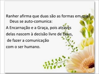 Ranher afirma que duas são as formas em que
Deus se auto-comunica:
A Encarnação e a Graça, pois através
delas nascem à decisão livre de Deus,
de fazer a comunicação
com o ser humano.

 