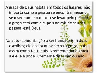 A graça de Deus habita em todos os lugares, não
importa como a pessoa se encontra, mesmo
se o ser humano deixou-se levar pelo pecado,
a graça está com ele, pois na raiz de seu ser
pessoal está Deus.
Na auto- comunicação o ser humano tem duas
escolhas; ele aceita ou se fecha a graça, pois
assim como Deus quis livremente dar a graça
a ele, ele pode livremente dizer sim ou não.

 