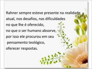 Rahner sempre esteve presente na realidade
atual, nos desafios, nas dificuldades
no que lhe é oferecido,
no que o ser humano absorve,
por isso ele procurou em seu
pensamento teológico,
oferecer respostas.

 
