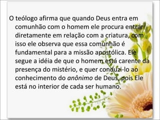 O teólogo afirma que quando Deus entra em
comunhão com o homem ele procura entrar
diretamente em relação com a criatura, com
isso ele observa que essa comunhão é
fundamental para a missão apostólica. Ele
segue a idéia de que o homem está carente da
presença do mistério, e quer conduzi-lo ao
conhecimento do anônimo de Deus, pois Ele
está no interior de cada ser humano.

 