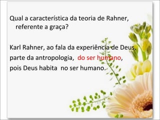 Qual a característica da teoria de Rahner,
referente a graça?
Karl Rahner, ao fala da experiência de Deus,
parte da antropologia, do ser humano,
pois Deus habita no ser humano.

 