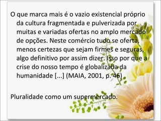 O que marca mais é o vazio existencial próprio
da cultura fragmentada e pulverizada por
muitas e variadas ofertas no amplo mercado
de opções. Neste comércio tudo se oferta,
menos certezas que sejam firmes e seguras,
algo definitivo por assim dizer. Isso por que a
crise do nosso tempo é globalizada da
humanidade [...] (MAIA, 2001, p. 46)
Pluralidade como um supermercado.

 