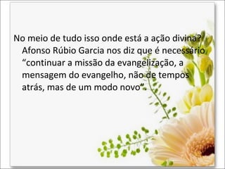 No meio de tudo isso onde está a ação divina?
Afonso Rúbio Garcia nos diz que é necessário
“continuar a missão da evangelização, a
mensagem do evangelho, não de tempos
atrás, mas de um modo novo”.

 