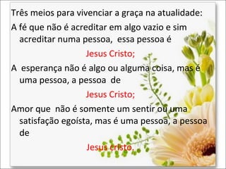 Três meios para vivenciar a graça na atualidade:
A fé que não é acreditar em algo vazio e sim
acreditar numa pessoa, essa pessoa é
Jesus Cristo;
A esperança não é algo ou alguma coisa, mas é
uma pessoa, a pessoa de
Jesus Cristo;
Amor que não é somente um sentir ou uma
satisfação egoísta, mas é uma pessoa, a pessoa
de
Jesus cristo.

 
