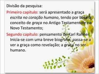 Divisão da pesquisa:
Primeiro capítulo: será apresentado a graça
escrita no coração humano, tendo por base o
conceito de graça no Antigo Testamento e no
Novo Testamento;
Segundo capítulo: pensamento de Karl Rahner.
Inicia-se com uma breve biografia; passa-se a
ver a graça como revelação; a graça no ser
humano.

 