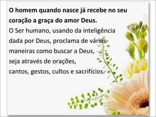 O homem quando nasce já recebe no seu
coração a graça do amor Deus.
O Ser humano, usando da inteligência
dada por Deus, proclama de várias
maneiras como buscar a Deus,
seja através de orações,
cantos, gestos, cultos e sacrifícios.

 