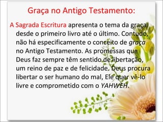 Graça no Antigo Testamento:
A Sagrada Escritura apresenta o tema da graça
desde o primeiro livro até o último. Contudo,
não há especificamente o conceito de graça
no Antigo Testamento. As promessas que
Deus faz sempre têm sentido de libertação,
um reino de paz e de felicidade. Deus procura
libertar o ser humano do mal, Ele quer vê-lo
livre e comprometido com o YAHWEH.

 