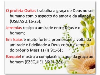 O profeta Oséias trabalha a graça de Deus no ser
humano com o aspecto do amor e da aliança
(OSEIAS 2:16-25);
Jeremias realça a amizade entre Deus e o
homem;
Em Isaias é muito forte a promessa e a volta da
amizade e fidelidade a Deus com o exemplo
do próprio Messias (Is 9:1-6) ;
Ezequiel mostra a complacência que dá graça ao
homem (EZEQUIEL 36:24-28).

 