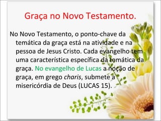 Graça no Novo Testamento.
No Novo Testamento, o ponto-chave da
temática da graça está na atividade e na
pessoa de Jesus Cristo. Cada evangelho tem
uma característica específica da temática da
graça. No evangelho de Lucas a noção de
graça, em grego charis, submete a
misericórdia de Deus (LUCAS 15).

 