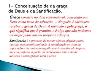 1- Conceituação de da graça
de Deus e da Santificação.
Graça consiste no dom sobrenatural, concedido por
Deus como meio de salvação. ... Ninguém é salvo sem
receber a graça de Deus. A salvação é pela graça, o
que significa que é gratuita, e é algo que não podemos
alcançar pelos nossos próprios esforços.
Santificação é o processo de tornar algo ou alguém santo,
ou seja, que possui santidade. A santificação se trata da
separação e da renúncia daquilo que é considerado impuro,
mau ou profano, a partir da dedicação a uma vida de
devoção e consagração total a Deus.
 