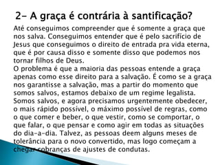 2- A graça é contrária à santificação?
Até conseguimos compreender que é somente a graça que
nos salva. Conseguimos entender que é pelo sacrifício de
Jesus que conseguimos o direito de entrada pra vida eterna,
que é por causa disso e somente disso que podemos nos
tornar filhos de Deus.
O problema é que a maioria das pessoas entende a graça
apenas como esse direito para a salvação. É como se a graça
nos garantisse a salvação, mas a partir do momento que
somos salvos, estamos debaixo de um regime legalista.
Somos salvos, e agora precisamos urgentemente obedecer,
o mais rápido possível, o máximo possível de regras, como
o que comer e beber, o que vestir, como se comportar, o
que falar, o que pensar e como agir em todas as situações
do dia-a-dia. Talvez, as pessoas deem alguns meses de
tolerância para o novo convertido, mas logo começam a
chegar cobranças de ajustes de condutas.
 