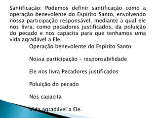 Santificação: Podemos definir santificação como a
operação benevolente do Espírito Santo, envolvendo
nossa participação responsável, mediante a qual ele
nos livra, como pecadores justificados, da poluição
do pecado e nos capacita para que tenhamos uma
vida agradável a Ele.
Operação benevolente do Espírito Santo
Nossa participação – responsabilidade
Ele nos livra Pecadores justificados
Poluição do pecado
Nos capacita
Vida agradável a Ele.
 