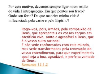 Por esse motivo, devemos sempre ligar nosso estilo
de vida à introspecção. Em que pontos sou fraco?
Onde sou forte? De que maneira minha vida é
influenciada pela carne e pelo Espírito?
Rogo-vos, pois, irmãos, pela compaixão de
Deus, que apresenteis os vossos corpos em
sacrifício vivo, santo e agradável a Deus, que
é o vosso culto racional.
E não sede conformados com este mundo,
mas sede transformados pela renovação do
vosso entendimento, para que experimenteis
qual seja a boa, agradável, e perfeita vontade
de Deus.
Romanos 12:1,2
 