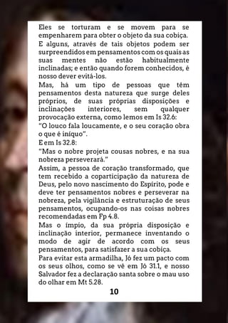 10
Eles se torturam e se movem para se
empenharem para obter o objeto da sua cobiça.
E alguns, através de tais objetos podem ser
surpreendidos em pensamentos com os quais as
suas mentes não estão habitualmente
inclinadas; e então quando forem conhecidos, é
nosso dever evitá-los.
Mas, há um tipo de pessoas que têm
pensamentos desta natureza que surge deles
próprios, de suas próprias disposições e
inclinações interiores, sem qualquer
provocação externa, como lemos em Is 32.6:
“O louco fala loucamente, e o seu coração obra
o que é iníquo”.
E em Is 32.8:
“Mas o nobre projeta cousas nobres, e na sua
nobreza perseverará.”
Assim, a pessoa de coração transformado, que
tem recebido a coparticipação da natureza de
Deus, pelo novo nascimento do Espírito, pode e
deve ter pensamentos nobres e perseverar na
nobreza, pela vigilância e estruturação de seus
pensamentos, ocupando-os nas coisas nobres
recomendadas em Fp 4.8.
Mas o ímpio, da sua própria disposição e
inclinação interior, permanece inventando o
modo de agir de acordo com os seus
pensamentos, para satisfazer a sua cobiça.
Para evitar esta armadilha, Jó fez um pacto com
os seus olhos, como se vê em Jó 31.1, e nosso
Salvador fez a declaração santa sobre o mau uso
do olhar em Mt 5.28.
 