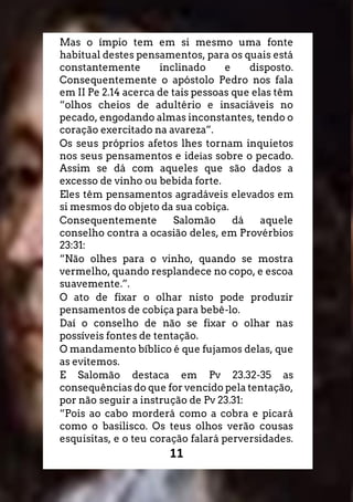11
Mas o ímpio tem em si mesmo uma fonte
habitual destes pensamentos, para os quais está
constantemente inclinado e disposto.
Consequentemente o apóstolo Pedro nos fala
em II Pe 2.14 acerca de tais pessoas que elas têm
“olhos cheios de adultério e insaciáveis no
pecado, engodando almas inconstantes, tendo o
coração exercitado na avareza”.
Os seus próprios afetos lhes tornam inquietos
nos seus pensamentos e ideias sobre o pecado.
Assim se dá com aqueles que são dados a
excesso de vinho ou bebida forte.
Eles têm pensamentos agradáveis elevados em
si mesmos do objeto da sua cobiça.
Consequentemente Salomão dá aquele
conselho contra a ocasião deles, em Provérbios
23:31:
“Não olhes para o vinho, quando se mostra
vermelho, quando resplandece no copo, e escoa
suavemente.”.
O ato de fixar o olhar nisto pode produzir
pensamentos de cobiça para bebê-lo.
Daí o conselho de não se fixar o olhar nas
possíveis fontes de tentação.
O mandamento bíblico é que fujamos delas, que
as evitemos.
E Salomão destaca em Pv 23.32-35 as
consequências do que for vencido pela tentação,
por não seguir a instrução de Pv 23.31:
“Pois ao cabo morderá como a cobra e picará
como o basilisco. Os teus olhos verão cousas
esquisitas, e o teu coração falará perversidades.
 