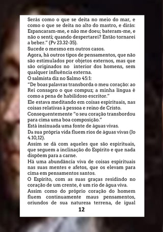 12
Serás como o que se deita no meio do mar, e
como o que se deita no alto do mastro, e dirás:
Espancaram-me, e não me doeu; bateram-me, e
não o senti; quando despertarei? Então tornarei
a beber.” (Pv 23.32-35).
Sucede o mesmo em outros casos.
Agora, há outros tipos de pensamentos, que não
são estimulados por objetos externos, mas que
são originados no interior dos homens, sem
qualquer influência externa.
O salmista diz no Salmo 45:1:
“De boas palavras transborda o meu coração: ao
Rei consagro o que compuz; a minha língua é
como a pena de habilidoso escritor.”
Ele estava meditando em coisas espirituais, nas
coisas relativas à pessoa e reino de Cristo.
Consequentemente “o seu coração transbordou
para cima uma boa composição.”
Está insinuada uma fonte de águas vivas.
Da sua própria vida fluem rios de águas vivas (Jo
4.10,12).
Assim se dá com aqueles que são espirituais,
que seguem a inclinação do Espírito e que nada
dispõem para a carne.
Há uma abundância viva de coisas espirituais
nas suas mentes e afetos, que os elevam para
cima em pensamentos santos.
O Espírito, com as suas graças residindo no
coração de um crente, é um rio de água viva.
Assim como do próprio coração do homem
fluem continuamente maus pensamentos,
oriundos de sua natureza terrena, de igual
 