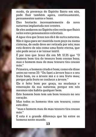 13
modo, da presença do Espírito Santo em nós,
pode fluir também agora, continuamente,
pensamentos santos e bons.
Eles brotarão incessantemente da nova
natureza implantada nos crentes.
Se eles andarem no Espírito eles verão que fluirá
neles estes pensamentos celestiais.
A água viva que Jesus nos dá é de outra natureza.
Não é água para ser mantida num poço ou numa
cisterna, de onde deve ser retirada por nós; mas
está dentro de nós como uma fonte eterna, que
não pode secar e se tornar inútil.
É por isso que Jesus diz em Mt 12.35 que “O
homem bom tira do tesouro bom cousas boas;
mas o homem mau do mau tesouro tira cousas
más.”
Primeiro, o homem citado é bom; como ele disse
antes no verso 33: “Ou fazei a árvore boa e o seu
fruto bom, ou a árvore má e o seu fruto mau;
porque pelo fruto se conhece a árvore.”
Ele é feito bom por graça, na mudança e
renovação da sua natureza; porque em nós
mesmos não habita qualquer bem.
Este homem bom tem um bom tesouro no seu
coração.
Mas todos os homens têm um tesouro; como
está dito:
“mas o homem mau do mau tesouro tira cousas
más.”
E esta é a grande diferença que há entre os
homens neste mundo.
 