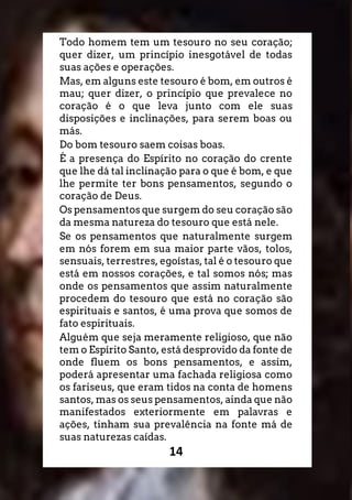 14
Todo homem tem um tesouro no seu coração;
quer dizer, um princípio inesgotável de todas
suas ações e operações.
Mas, em alguns este tesouro é bom, em outros é
mau; quer dizer, o princípio que prevalece no
coração é o que leva junto com ele suas
disposições e inclinações, para serem boas ou
más.
Do bom tesouro saem coisas boas.
É a presença do Espírito no coração do crente
que lhe dá tal inclinação para o que é bom, e que
lhe permite ter bons pensamentos, segundo o
coração de Deus.
Os pensamentos que surgem do seu coração são
da mesma natureza do tesouro que está nele.
Se os pensamentos que naturalmente surgem
em nós forem em sua maior parte vãos, tolos,
sensuais, terrestres, egoístas, tal é o tesouro que
está em nossos corações, e tal somos nós; mas
onde os pensamentos que assim naturalmente
procedem do tesouro que está no coração são
espirituais e santos, é uma prova que somos de
fato espirituais.
Alguém que seja meramente religioso, que não
tem o Espírito Santo, está desprovido da fonte de
onde fluem os bons pensamentos, e assim,
poderá apresentar uma fachada religiosa como
os fariseus, que eram tidos na conta de homens
santos, mas os seus pensamentos, ainda que não
manifestados exteriormente em palavras e
ações, tinham sua prevalência na fonte má de
suas naturezas caídas.
 