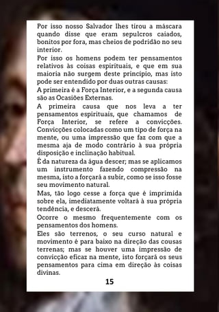 15
Por isso nosso Salvador lhes tirou a máscara
quando disse que eram sepulcros caiados,
bonitos por fora, mas cheios de podridão no seu
interior.
Por isso os homens podem ter pensamentos
relativos às coisas espirituais, e que em sua
maioria não surgem deste princípio, mas isto
pode ser entendido por duas outras causas:
A primeira é a Força Interior, e a segunda causa
são as Ocasiões Externas.
A primeira causa que nos leva a ter
pensamentos espirituais, que chamamos de
Força Interior, se refere a convicções.
Convicções colocadas como um tipo de força na
mente, ou uma impressão que faz com que a
mesma aja de modo contrário à sua própria
disposição e inclinação habitual.
É da natureza da água descer; mas se aplicamos
um instrumento fazendo compressão na
mesma, isto a forçará a subir, como se isso fosse
seu movimento natural.
Mas, tão logo cesse a força que é imprimida
sobre ela, imediatamente voltará à sua própria
tendência, e descerá.
Ocorre o mesmo frequentemente com os
pensamentos dos homens.
Eles são terrenos, o seu curso natural e
movimento é para baixo na direção das cousas
terrenas; mas se houver uma impressão de
convicção eficaz na mente, isto forçará os seus
pensamentos para cima em direção às coisas
divinas.
 