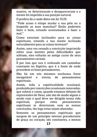 17
manter, se deterioraram e desapareceram e a
mente foi impelida à sua posição natural.
O profeta dá a razão disto em Jer 13.23:
“Pode acaso o etíope mudar a sua pele ou o
leopardo as suas manchas? Então poderíeis
fazer o bem, estando acostumados a fazer o
mal.”
Como estariam inclinados para as coisas
espirituais, estando a sua mente inclinada
naturalmente para as coisas terrenas?
Assim, uma vez cessada a convicção imprimida
sobre suas mentes pelas dificuldades que
sofriam, eles voltarão ao antigo curso de seus
pensamentos carnais.
É por isso que nos é ordenado um caminhar
constante no Espírito, que é a fonte de onde
procedem os bons pensamentos.
Não há em nós mesmos nenhuma fonte
inesgotável e eterna de pensamentos
espirituais.
Assim, toda a espiritualidade ocasional,
produzida por convicções ocasionais renovadas,
que sobem e caem, quando estamos debaixo de
repreensões de Deus, não são de modo algum o
modo com o qual deve ser dirigida nossa vida
espiritual, porque estes pensamentos
espirituais se deterioram com as nossas
convicções, tão logo estas sejam afastadas.
Somente os pensamentos espirituais que
surgem de um princípio interno prevalecente
de graça no coração; são constantes, a menos
 