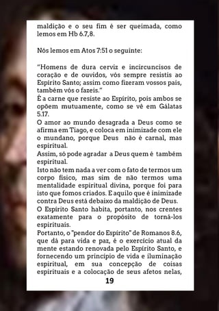 19
maldição e o seu fim é ser queimada, como
lemos em Hb 6.7,8.
Nós lemos em Atos 7:51 o seguinte:
“Homens de dura cerviz e incircuncisos de
coração e de ouvidos, vós sempre resistis ao
Espírito Santo; assim como fizeram vossos pais,
também vós o fazeis.”
É a carne que resiste ao Espírito, pois ambos se
opõem mutuamente, como se vê em Gálatas
5.17.
O amor ao mundo desagrada a Deus como se
afirma em Tiago, e coloca em inimizade com ele
o mundano, porque Deus não é carnal, mas
espiritual.
Assim, só pode agradar a Deus quem é também
espiritual.
Isto não tem nada a ver com o fato de termos um
corpo físico, mas sim de não termos uma
mentalidade espiritual divina, porque foi para
isto que fomos criados. E aquilo que é inimizade
contra Deus está debaixo da maldição de Deus.
O Espírito Santo habita, portanto, nos crentes
exatamente para o propósito de torná-los
espirituais.
Portanto, o "pendor do Espírito" de Romanos 8.6,
que dá para vida e paz, é o exercício atual da
mente estando renovada pelo Espírito Santo, e
fornecendo um princípio de vida e iluminação
espiritual, em sua concepção de coisas
espirituais e a colocação de seus afetos nelas,
 