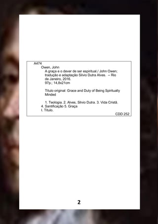 2
A474
Owen, John
A graça e o dever de ser espiritual./ John Owen;
tradução e adaptação Silvio Dutra Alves. – Rio
de Janeiro, 2016.
97p.; 14,8x21cm
Título original: Grace and Duty of Being Spiritually
Minded
1. Teologia. 2. Alves, Silvio Dutra. 3. Vida Cristã.
4. Santificação 5. Graça
I. Título.
CDD 252
 