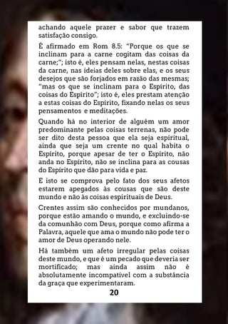 20
achando aquele prazer e sabor que trazem
satisfação consigo.
É afirmado em Rom 8.5: “Porque os que se
inclinam para a carne cogitam das coisas da
carne;”; isto é, eles pensam nelas, nestas coisas
da carne, nas ideias deles sobre elas, e os seus
desejos que são forjados em razão das mesmas;
“mas os que se inclinam para o Espírito, das
coisas do Espírito”; isto é, eles prestam atenção
a estas coisas do Espírito, fixando nelas os seus
pensamentos e meditações.
Quando há no interior de alguém um amor
predominante pelas coisas terrenas, não pode
ser dito desta pessoa que ela seja espiritual,
ainda que seja um crente no qual habita o
Espírito, porque apesar de ter o Espírito, não
anda no Espírito, não se inclina para as cousas
do Espírito que dão para vida e paz.
E isto se comprova pelo fato dos seus afetos
estarem apegados às cousas que são deste
mundo e não às coisas espirituais de Deus.
Crentes assim são conhecidos por mundanos,
porque estão amando o mundo, e excluindo-se
da comunhão com Deus, porque como afirma a
Palavra, aquele que ama o mundo não pode ter o
amor de Deus operando nele.
Há também um afeto irregular pelas coisas
deste mundo, e que é um pecado que deveria ser
mortificado; mas ainda assim não é
absolutamente incompatível com a substância
da graça que experimentaram.
 